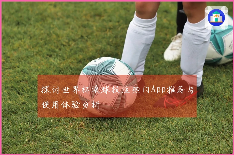 探讨世界杯滚球投注热门App推荐与使用体验分析